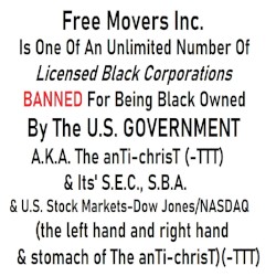 Free Movers Inc. Is One Of An Unlimited Number Of Licensed Black Corporations Banned For Being Black Owned By The U.S. Government A.K.A. The anTi-chrisT (-TTT) & Its' S.E.C., S.B.A. & U.S. Stock Markets-Dow Jones/NASDAQ (the left hand, right hand & stomach of The anTi-chrisT)(-TTT)