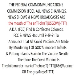 THE FED COMM. COMMISSION(FCC),ALL NEWS CHANNELS & NEWS SHOWS ARE the mouth of The anTi-chrisT(USGOV)A.K.A. (FCC) Find & Confiscate Coloreds. FCC & NEWS Has Until 9-19-21 To Announce That All Covid Vaccines Are Made By Murdering 1 Of GOD'S Infants & Putting Infant's Brain In The Needle Or TGR(TTT)