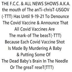 THE F.C.C. & ALL NEWS SHOWS A.K.A. the mouth of The anTi-chrisT-USGOV(-TTT)Has Until 9-19-21 To Denounce The Covid Vaccine & Announce That All Covid Vaccines Are Themark-ofThebeasT(-TTT) Because Each Covid Shot Must Be Made By Murdering A Baby & Putting Some Of It's Brain In The Needle Or TGR(TTT)