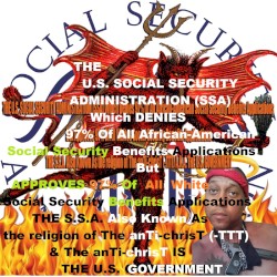 THE U.S. SOCIAL SECURITY ADMINISTRATION (S.S.A.) Which Denies 97% Of All African-American Social Security Benefits Applications But Approves 97% Of All Whites Social Security Benefits Applications THE SSA Also Known As the religion of The anTi-chrisT (-TTT) & The anTi-chrisT IS THE U.S. GOVERNMENT